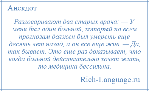 
    Разговаривают два старых врача: — У меня был один больной, который по всем прогнозам должен был умереть еще десять лет назад, а он все еще жив. — Да, так бывает. Это еще раз доказывает, что когда больной действительно хочет жить, то медицина бессильна.