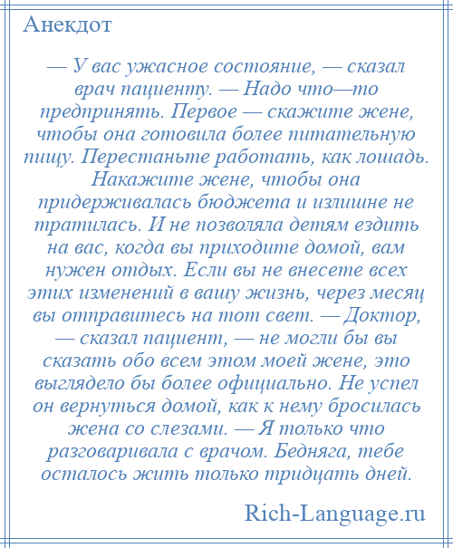 
    — У вас ужасное состояние, — сказал врач пациенту. — Надо что—то предпринять. Первое — скажите жене, чтобы она готовила более питательную пищу. Перестаньте работать, как лошадь. Накажите жене, чтобы она придерживалась бюджета и излишне не тратилась. И не позволяла детям ездить на вас, когда вы приходите домой, вам нужен отдых. Если вы не внесете всех этих изменений в вашу жизнь, через месяц вы отправитесь на тот свет. — Доктор, — сказал пациент, — не могли бы вы сказать обо всем этом моей жене, это выглядело бы более официально. Не успел он вернуться домой, как к нему бросилась жена со слезами. — Я только что разговаривала с врачом. Бедняга, тебе осталось жить только тридцать дней.