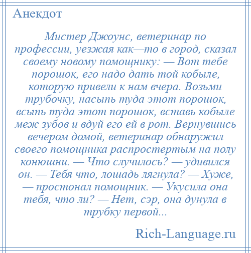 
    Мистер Джоунс, ветеринар по профессии, уезжая как—то в город, сказал своему новому помощнику: — Вот тебе порошок, его надо дать той кобыле, которую привели к нам вчера. Возьми трубочку, насыпь туда этот порошок, всыпь туда этот порошок, вставь кобыле меж зубов и вдуй его ей в рот. Вернувшись вечером домой, ветеринар обнаружил своего помощника распростертым на полу конюшни. — Что случилось? — удивился он. — Тебя что, лошадь лягнула? — Хуже, — простонал помощник. — Укусила она тебя, что ли? — Нет, сэр, она дунула в трубку первой...