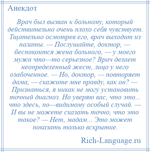 
    Врач был вызван к больному, который действительно очень плохо себя чувствует. Тщательно осмотрев его, врач выходит из палаты. — Послушайте, доктор, — беспокоится жена больного, — у моего мужа что—то серьезное? Врач делает неопределенный жест, лицо у него озабоченное. — Но, доктор, — повторяет дама, — скажите мне правду, как он? — Признаться, я никак не могу установить точный диагноз. Но уверяю вас, что это... что здесь, по—видимому особый случай. — И вы не можете сказать точно, что это такое? — Нет, мадам... Это может показать только вскрытие.