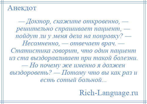 
    — Доктор, скажите откровенно, — решительно спрашивает пациент, — пойдут ли у меня дела на поправку? — Несомненно, — отвечает врач. — Статистика говорит, что один пациент из ста выздоравливает при такой болезни. — Но почему же именно я должен выздороветь? — Потому что вы как раз и есть сотый больной...