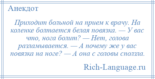 
    Приходит больной на прием к врачу. На коленке болтается белая повязка. — У вас что, нога болит? — Нет, голова разламывается. — А почему же у вас повязка на ноге? — А она с головы сползла.