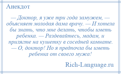 
    — Доктор, я уже три года замужем, — объясняет молодая дама врачу. — И хотела бы знать, что мне делать, чтобы иметь ребенка. — Раздевайтесь, мадам, и прилягте на кушетку в соседней комнате. — О, доктор! Но я предпочла бы иметь ребенка от своего мужа!