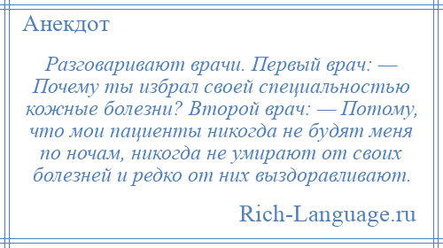 
    Разговаривают врачи. Первый врач: — Почему ты избрал своей специальностью кожные болезни? Второй врач: — Потому, что мои пациенты никогда не будят меня по ночам, никогда не умирают от своих болезней и редко от них выздоравливают.