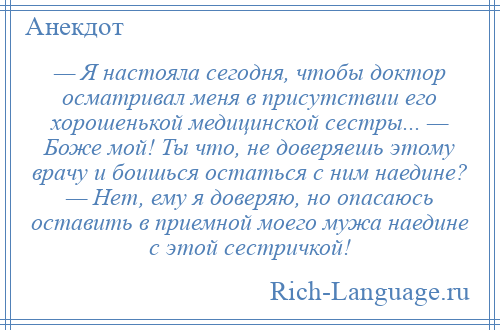 
    — Я настояла сегодня, чтобы доктор осматривал меня в присутствии его хорошенькой медицинской сестры... — Боже мой! Ты что, не доверяешь этому врачу и боишься остаться с ним наедине? — Нет, ему я доверяю, но опасаюсь оставить в приемной моего мужа наедине с этой сестричкой!