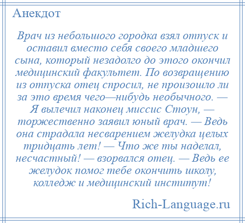 
    Врач из небольшого городка взял отпуск и оставил вместо себя своего младшего сына, который незадолго до этого окончил медицинский факультет. По возвращению из отпуска отец спросил, не произошло ли за это время чего—нибудь необычного. — Я вылечил наконец миссис Стоун, — торжественно заявил юный врач. — Ведь она страдала несварением желудка целых тридцать лет! — Что же ты наделал, несчастный! — взорвался отец. — Ведь ее желудок помог тебе окончить школу, колледж и медицинский институт!