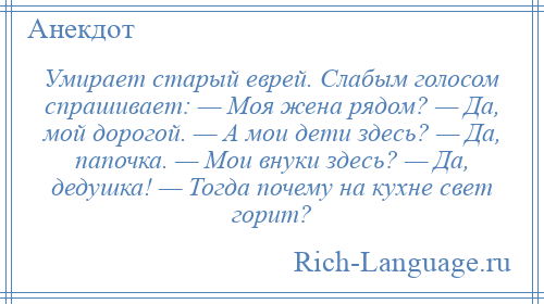 
    Умирает старый еврей. Слабым голосом спрашивает: — Моя жена рядом? — Да, мой дорогой. — А мои дети здесь? — Да, папочка. — Мои внуки здесь? — Да, дедушка! — Тогда почему на кухне свет горит?