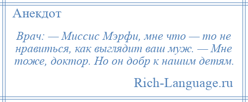 
    Врач: — Миссис Мэрфи, мне что — то не нравиться, как выглядит ваш муж. — Мне тоже, доктор. Но он добр к нашим детям.