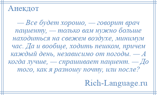 
    — Все будет хорошо, — говорит врач пациенту, — только вам нужно больше находиться на свежем воздухе, минимум час. Да и вообще, ходить пешком, причем каждый день, независимо от погоды. — А когда лучше, — спрашивает пациент. — До того, как я разношу почту, или после?
