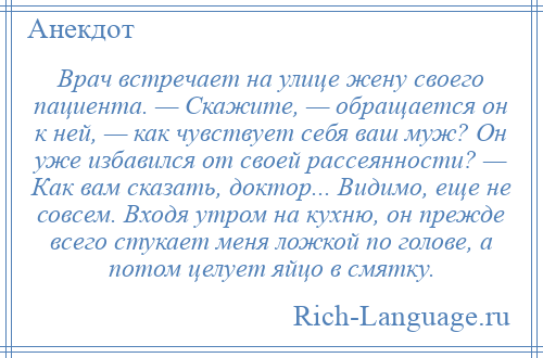 
    Врач встречает на улице жену своего пациента. — Скажите, — обращается он к ней, — как чувствует себя ваш муж? Он уже избавился от своей рассеянности? — Как вам сказать, доктор... Видимо, еще не совсем. Входя утром на кухню, он прежде всего стукает меня ложкой по голове, а потом целует яйцо в смятку.