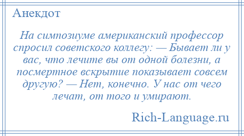 
    На симпозиуме американский профессор спросил советского коллегу: — Бывает ли у вас, что лечите вы от одной болезни, а посмертное вскрытие показывает совсем другую? — Нет, конечно. У нас от чего лечат, от того и умирают.