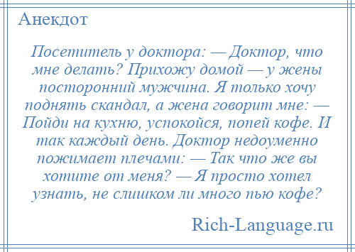 
    Посетитель у доктора: — Доктор, что мне делать? Прихожу домой — у жены посторонний мужчина. Я только хочу поднять скандал, а жена говорит мне: — Пойди на кухню, успокойся, попей кофе. И так каждый день. Доктор недоуменно пожимает плечами: — Так что же вы хотите от меня? — Я просто хотел узнать, не слишком ли много пью кофе?