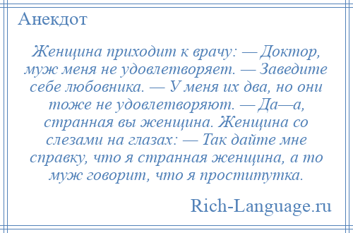 
    Женщина приходит к врачу: — Доктор, муж меня не удовлетворяет. — Заведите себе любовника. — У меня их два, но они тоже не удовлетворяют. — Да—а, странная вы женщина. Женщина со слезами на глазах: — Так дайте мне справку, что я странная женщина, а то муж говорит, что я проститутка.