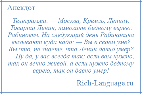 
    Телеграмма: — Москва, Кремль, Ленину. Товарищ Ленин, помогите бедному еврею. Рабинович. На следующий день Рабиновича вызывают куда надо: — Вы в своем уме? Вы что, не знаете, что Ленин давно умер? — Ну да, у вас всегда так: если вам нужно, так он вечно живой, а если нужно бедному еврею, так он давно умер!