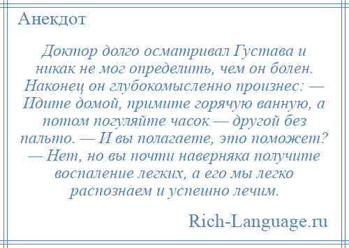 
    Доктор долго осматривал Густава и никак не мог определить, чем он болен. Наконец он глубокомысленно произнес: — Идите домой, примите горячую ванную, а потом погуляйте часок — другой без пальто. — И вы полагаете, это поможет? — Нет, но вы почти наверняка получите воспаление легких, а его мы легко распознаем и успешно лечим.