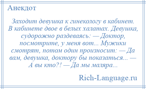 
    Заходит девушка к гинекологу в кабинет. В кабинете двое в белых халатах. Девушка, судорожно раздеваясь: — Доктор, посмотрите, у меня вот... Мужики смотрят, потом один произносит: — Да вам, девушка, доктору бы показаться... — А вы кто?! — Да мы маляра...
