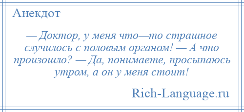 
    — Доктор, у меня что—то страшное случилось с половым органом! — А что произошло? — Да, понимаете, просыпаюсь утром, а он у меня стоит!