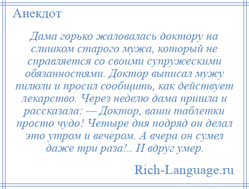 
    Дама горько жаловалась доктору на слишком старого мужа, который не справляется со своими супружескими обязанностями. Доктор выписал мужу пилюли и просил сообщить, как действует лекарство. Через неделю дама пришла и рассказала: — Доктор, ваши таблетки просто чудо! Четыре дня подряд он делал это утром и вечером. А вчера он сумел даже три раза!.. И вдруг умер.