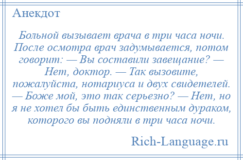 
    Больной вызывает врача в три часа ночи. После осмотра врач задумывается, потом говорит: — Вы составили завещание? — Нет, доктор. — Так вызовите, пожалуйста, нотариуса и двух свидетелей. — Боже мой, это так серьезно? — Нет, но я не хотел бы быть единственным дураком, которого вы подняли в три часа ночи.