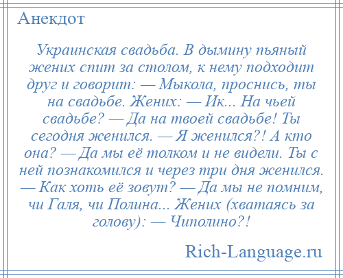 
    Украинская свадьба. В дымину пьяный жених спит за столом, к нему подходит друг и говорит: — Мыкола, проснись, ты на свадьбе. Жених: — Ик... На чьей свадьбе? — Да на твоей свадьбе! Ты сегодня женился. — Я женился?! А кто она? — Да мы её толком и не видели. Ты с ней познакомился и через три дня женился. — Как хоть её зовут? — Да мы не помним, чи Галя, чи Полина... Жених (хватаясь за голову): — Чиполино?!