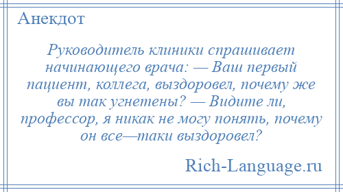 
    Руководитель клиники спрашивает начинающего врача: — Ваш первый пациент, коллега, выздоровел, почему же вы так угнетены? — Видите ли, профессор, я никак не могу понять, почему он все—таки выздоровел?