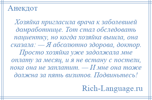 
    Хозяйка пригласила врача к заболевшей домработнице. Тот стал обследовать пациентку, но когда хозяйка вышла, она сказала: — Я абсолютно здорова, доктор. Просто хозяйка уже задолжала мне оплату за месяц, и я не встану с постели, пока она не заплатит. — И мне она тоже должна за пять визитов. Подвиньтесь!