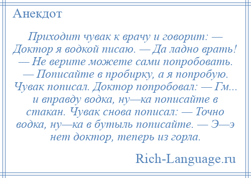 
    Приходит чувак к врачу и говорит: — Доктор я водкой писаю. — Да ладно врать! — Не верите можете сами попробовать. — Пописайте в пробирку, а я попробую. Чувак пописал. Доктор попробовал: — Гм... и вправду водка, ну—ка пописайте в стакан. Чувак снова пописал: — Точно водка, ну—ка в бутыль пописайте. — Э—э нет доктор, теперь из горла.