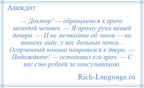 
    — Доктор! — обращается к врачу молодой человек. — Я прошу руки вашей дочери. — И не мечтайте об этом — по вашему виду, у вас больные почки... Огорченный юноша направился к двери. — Подождите! — остановил его врач. — С вас сто рублей за консультацию.