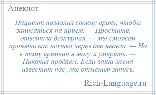 
    Пациент позвонил своему врачу, чтобы записаться на прием. — Простите, — ответила дежурная, — мы сможем принять вас только через две недели. — Но к тому времени я могу и умереть. — Никаких проблем. Если ваша жена известит нас, мы отменим запись.