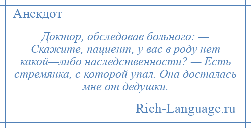 
    Доктор, обследовав больного: — Скажите, пациент, у вас в роду нет какой—либо наследственности? — Есть стремянка, с которой упал. Она досталась мне от дедушки.