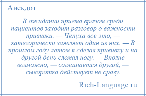 
    В ожидании приема врачом среди пациентов заходит разговор о важности прививки. — Чепуха все это, — категорически заявляет один из них. — В прошлом году летом я сделал прививку и на другой день сломал ногу. — Вполне возможно, — соглашается другой, — сыворотка действует не сразу.