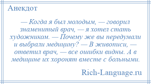 
    — Когда я был молодым, — говорил знаменитый врач, — я хотел стать художником. — Почему же вы передумали и выбрали медицину? — В живописи, — ответил врач, — все ошибки видны. А в медицине их хоронят вместе с больными.