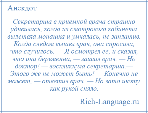 
    Секретарша в приемной врача страшно удивилась, когда из смотрового кабинета вылетела монашка и умчалась, не заплатив. Когда следом вышел врач, она спросила, что случилось. — Я осмотрел ее, и сказал, что она беременна, — заявил врач. — Но доктор! — воскликнула секретарша.— Этого же не может быть! — Конечно не может, — ответил врач. — Но зато икоту как рукой сняло.