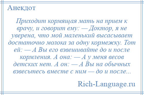 
    Приходит кормящая мать на прием к врачу, и говорит ему: — Доктор, я не уверена, что мой маленький высасывает достаточно молока за одну кормежку. Тот ей: — А Вы его взвешивайте до и после кормления. А она: — А у меня весов детских нет. А он: — А Вы на обычных взвесьтесь вместе с ним — до и после...