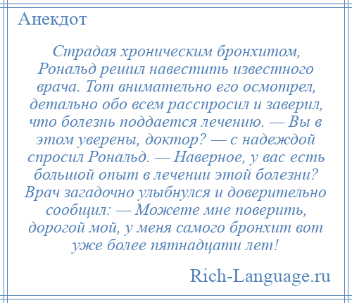 
    Страдая хроническим бронхитом, Рональд решил навестить известного врача. Тот внимательно его осмотрел, детально обо всем расспросил и заверил, что болезнь поддается лечению. — Вы в этом уверены, доктор? — с надеждой спросил Рональд. — Наверное, у вас есть большой опыт в лечении этой болезни? Врач загадочно улыбнулся и доверительно сообщил: — Можете мне поверить, дорогой мой, у меня самого бронхит вот уже более пятнадцати лет!