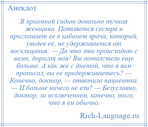 
    В приемной сидит довольно тучная женщина. Появляется сестра и приглашает ее в кабинет врача, который, увидев ее, не удерживается от восклицания: — Да что это происходит с вами, дорогая моя! Вы потолстели еще больше. А как же с диетой, что я вам прописал, вы ее придерживаетесь? — Конечно, доктор, — ответила пациентка. — И больше ничего не ели? — Безусловно, доктор, за исключением, конечно, того, что я ем обычно.