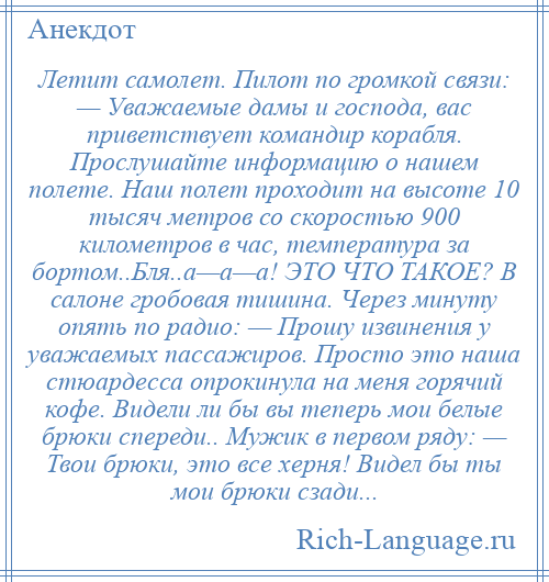 
    Летит самолет. Пилот по громкой связи: — Уважаемые дамы и господа, вас приветствует командир корабля. Прослушайте информацию о нашем полете. Hаш полет проходит на высоте 10 тысяч метров со скоростью 900 километров в час, температура за бортом..Бля..а—а—а! ЭТО ЧТО ТАКОЕ? В салоне гробовая тишина. Через минуту опять по радио: — Прошу извинения у уважаемых пассажиров. Просто это наша стюардесса опрокинула на меня горячий кофе. Видели ли бы вы теперь мои белые брюки спереди.. Мужик в первом ряду: — Твои брюки, это все херня! Видел бы ты мои брюки сзади...