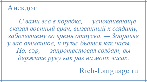 
    — С вами все в порядке, — успокаивающе сказал военный врач, вызванный к солдату, заболевшему во время отпуска. — Здоровье у вас отменное, и пульс бьется как часы. — Но, сэр, — запротестовал солдат, вы держите руку как раз на моих часах.
