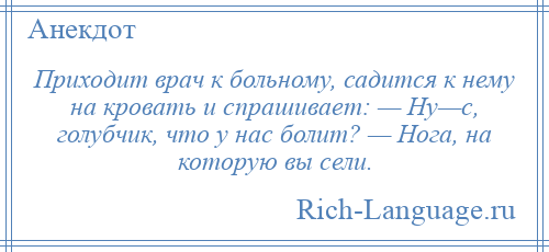 
    Приходит врач к больному, садится к нему на кровать и спрашивает: — Ну—с, голубчик, что у нас болит? — Нога, на которую вы сели.