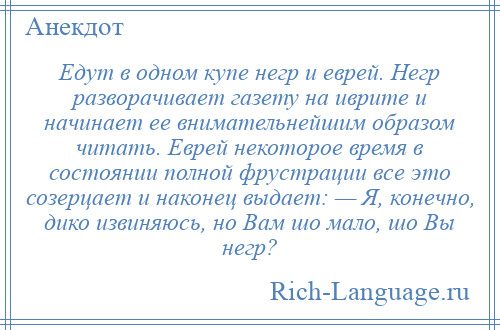 
    Едут в одном купе негр и еврей. Негр разворачивает газету на иврите и начинает ее внимательнейшим образом читать. Еврей некоторое время в состоянии полной фрустрации все это созерцает и наконец выдает: — Я, конечно, дико извиняюсь, но Вам шо мало, шо Вы негр?