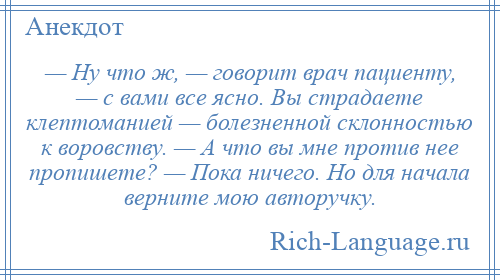 
    — Ну что ж, — говорит врач пациенту, — с вами все ясно. Вы страдаете клептоманией — болезненной склонностью к воровству. — А что вы мне против нее пропишете? — Пока ничего. Но для начала верните мою авторучку.