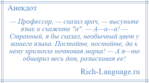 
    — Профессор, — сказал врач, — высуньте язык и скажите а . — А—а—а! — Странный, я бы сказал, необычный цвет у вашего языка. Постойте, постойте, да к нему прилипла почтовая марка! — А я—то обшарил весь дом, разыскивая ее!