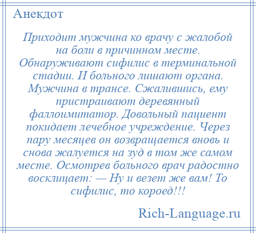 
    Приходит мужчина ко врачу с жалобой на боли в причинном месте. Обнаруживают сифилис в терминальной стадии. И больного лишают органа. Мужчина в трансе. Сжалившись, ему пристраивают деревянный фаллоимитатор. Довольный пациент покидает лечебное учреждение. Через пару месяцев он возвращается вновь и снова жалуется на зуд в том же самом месте. Осмотрев больного врач радостно восклицает: — Ну и везет же вам! То сифилис, то короед!!!