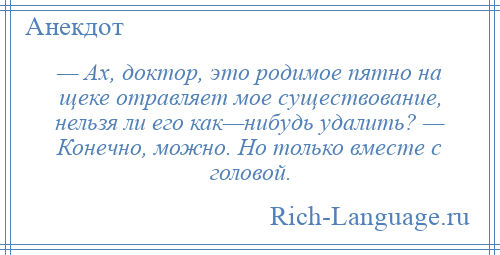 
    — Ах, доктор, это родимое пятно на щеке отравляет мое существование, нельзя ли его как—нибудь удалить? — Конечно, можно. Но только вместе с головой.