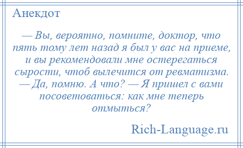 
    — Вы, вероятно, помните, доктор, что пять тому лет назад я был у вас на приеме, и вы рекомендовали мне остерегаться сырости, чтоб вылечится от ревматизма. — Да, помню. А что? — Я пришел с вами посоветоваться: как мне теперь отмыться?