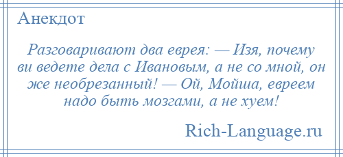 
    Разговаривают два еврея: — Изя, почему ви ведете дела с Ивановым, а не со мной, он же необрезанный! — Ой, Мойша, евреем надо быть мозгами, а не хуем!