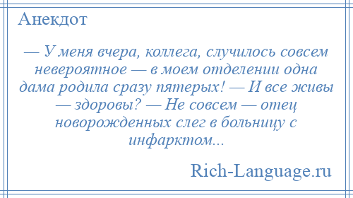 
    — У меня вчера, коллега, случилось совсем невероятное — в моем отделении одна дама родила сразу пятерых! — И все живы — здоровы? — Не совсем — отец новорожденных слег в больницу с инфарктом...