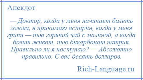 
    — Доктор, когда у меня начинает болеть голова, я принимаю аспирин, когда у меня грипп — пью горячий чай с малиной, а когда болит живот, пью бикарбонат натрия. Правильно ли я поступаю? — Абсолютно правильно. С вас десять долларов.