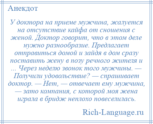 
    У доктора на приеме мужчина, жалуется на отсутствие кайфа от сношения с женой. Доктор говорит, что в этом деле нужно разнообразие. Предлагает отправиться домой и зайдя в дом сразу поставить жену в позу речного жителя и ... Через неделю звонок того мужчины. — Получили удовольствие? — спрашивает доктор. — Нет, — отвечает ему мужчина, — зато компания, с которой моя жена играла в бридж неплохо повеселилась.