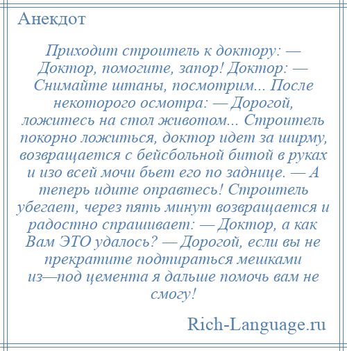 
    Приходит строитель к доктору: — Доктор, помогите, запор! Доктор: — Снимайте штаны, посмотрим... После некоторого осмотра: — Дорогой, ложитесь на стол животом... Строитель покорно ложиться, доктор идет за ширму, возвращается с бейсбольной битой в руках и изо всей мочи бьет его по заднице. — А теперь идите оправтесь! Строитель убегает, через пять минут возвращается и радостно спрашивает: — Доктор, а как Вам ЭТО удалось? — Дорогой, если вы не прекратите подтираться мешками из—под цемента я дальше помочь вам не смогу!